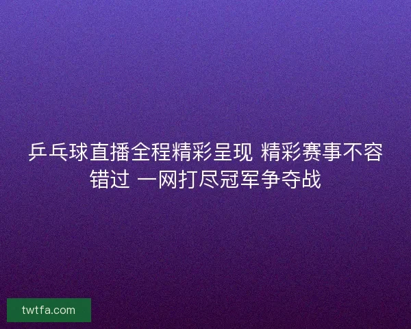 乒乓球直播全程精彩呈现 精彩赛事不容错过 一网打尽冠军争夺战 乒乓球直播全程精彩呈现 精彩赛事不容错过 一网打尽冠军争夺战