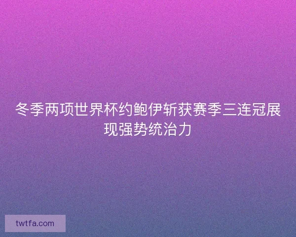 冬季两项世界杯约鲍伊斩获赛季三连冠展现强势统治力
