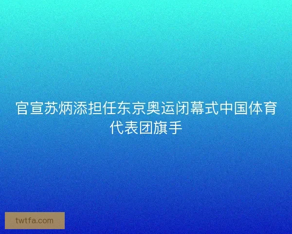 官宣苏炳添担任东京奥运闭幕式中国体育代表团旗手