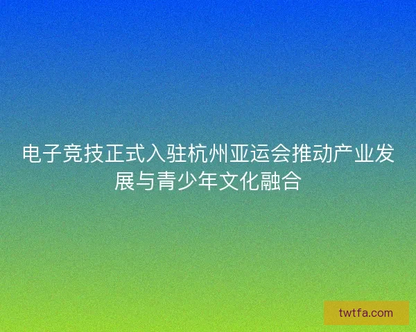 电子竞技正式入驻杭州亚运会推动产业发展与青少年文化融合