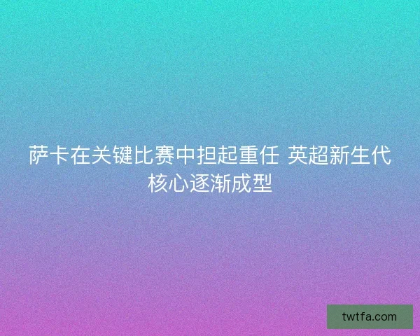 萨卡在关键比赛中担起重任 英超新生代核心逐渐成型