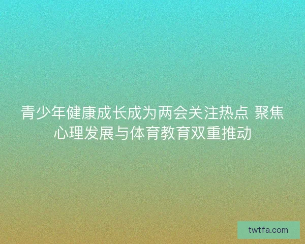 青少年健康成长成为两会关注热点 聚焦心理发展与体育教育双重推动