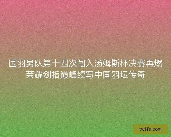 国羽男队第十四次闯入汤姆斯杯决赛再燃荣耀剑指巅峰续写中国羽坛传奇 国羽男队第十四次闯入汤姆斯杯决赛再燃荣耀剑指巅峰续写中国羽坛传奇