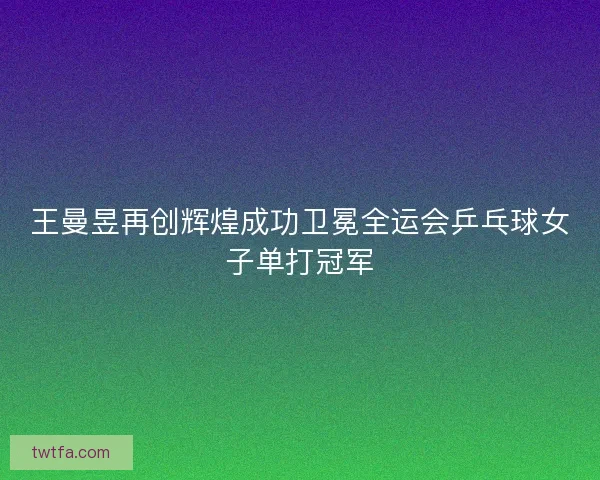 王曼昱再创辉煌成功卫冕全运会乒乓球女子单打冠军 王曼昱再创辉煌成功卫冕全运会乒乓球女子单打冠军