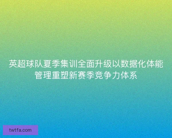 英超球队夏季集训全面升级以数据化体能管理重塑新赛季竞争力体系