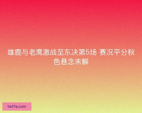 雄鹿与老鹰激战至东决第5场 赛况平分秋色悬念未解 雄鹿与老鹰激战至东决第5场 赛况平分秋色悬念未解