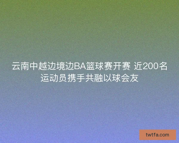 云南中越边境边BA篮球赛开赛 近200名运动员携手共融以球会友