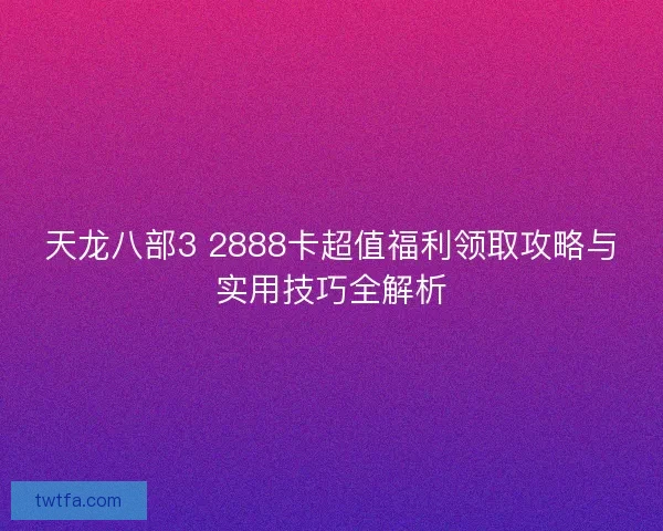 天龙八部3 2888卡超值福利领取攻略与实用技巧全解析