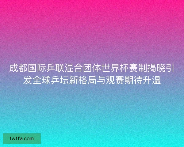 成都国际乒联混合团体世界杯赛制揭晓引发全球乒坛新格局与观赛期待升温 成都国际乒联混合团体世界杯赛制揭晓引发全球乒坛新格局与观赛期待升温