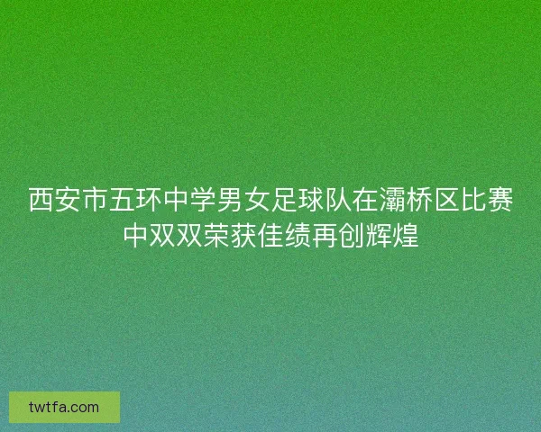 西安市五环中学男女足球队在灞桥区比赛中双双荣获佳绩再创辉煌