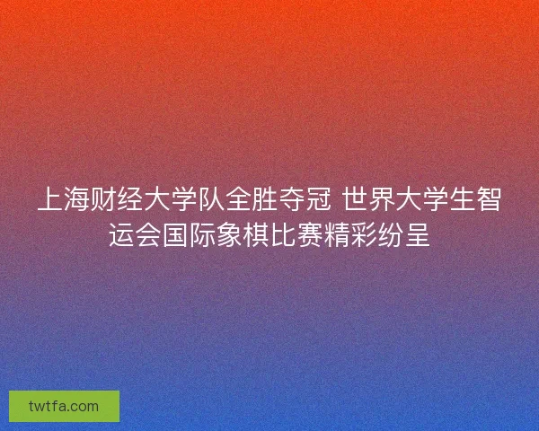 上海财经大学队全胜夺冠 世界大学生智运会国际象棋比赛精彩纷呈