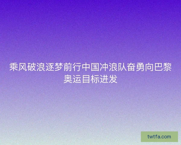 乘风破浪逐梦前行中国冲浪队奋勇向巴黎奥运目标进发
